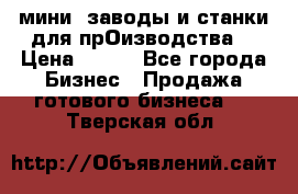 мини- заводы и станки для прОизводства  › Цена ­ 100 - Все города Бизнес » Продажа готового бизнеса   . Тверская обл.
